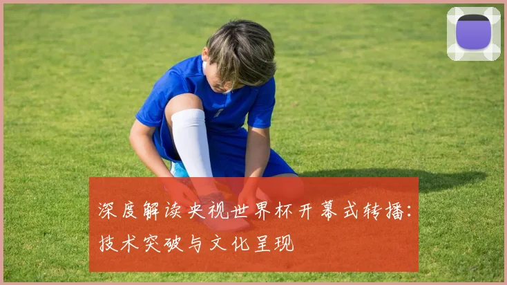 深度解读央视世界杯开幕式转播:技术突破与文化呈现