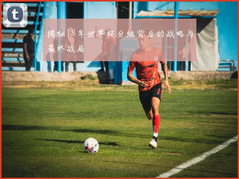揭秘18年世界杯分组背后的战略与最终战局