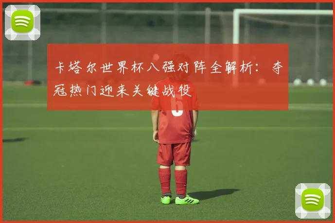 卡塔尔世界杯八强对阵全解析：夺冠热门迎来关键战役