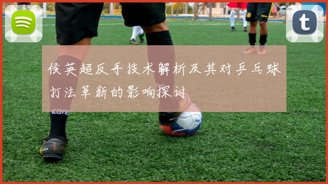 侯英超反手技术解析及其对乒乓球打法革新的影响探讨
