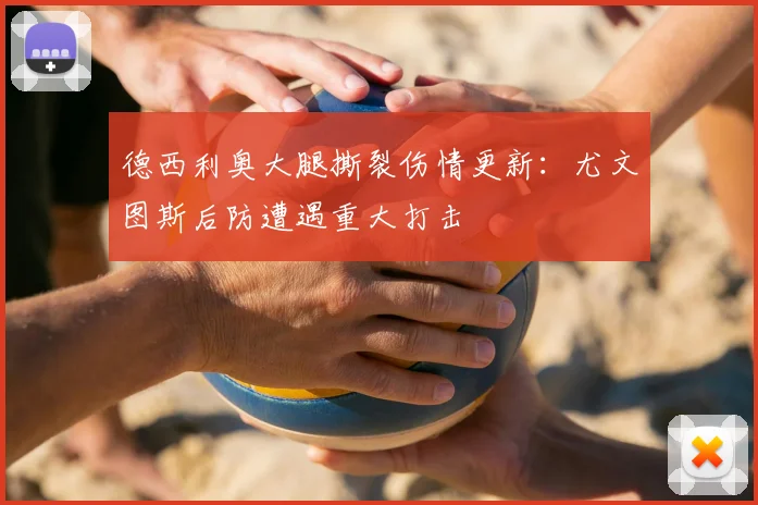 德西利奥大腿撕裂伤情更新：尤文图斯后防遭遇重大打击