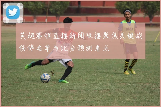 英超赛程直播新闻联播聚焦关键战伤停名单与比分预测看点