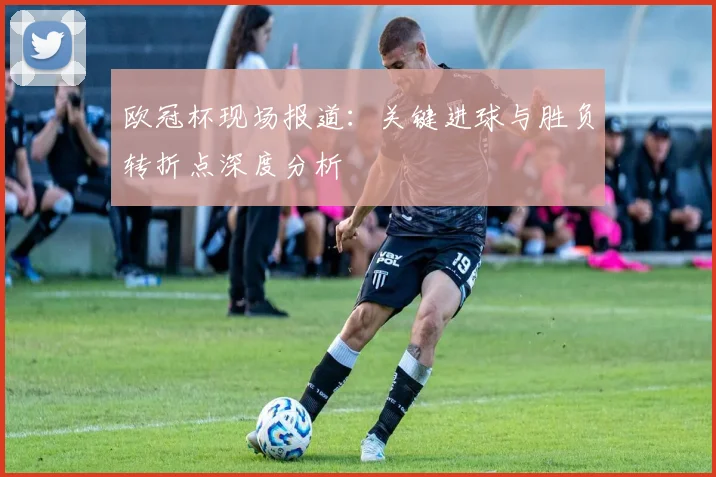 欧冠杯现场报道：关键进球与胜负转折点深度分析