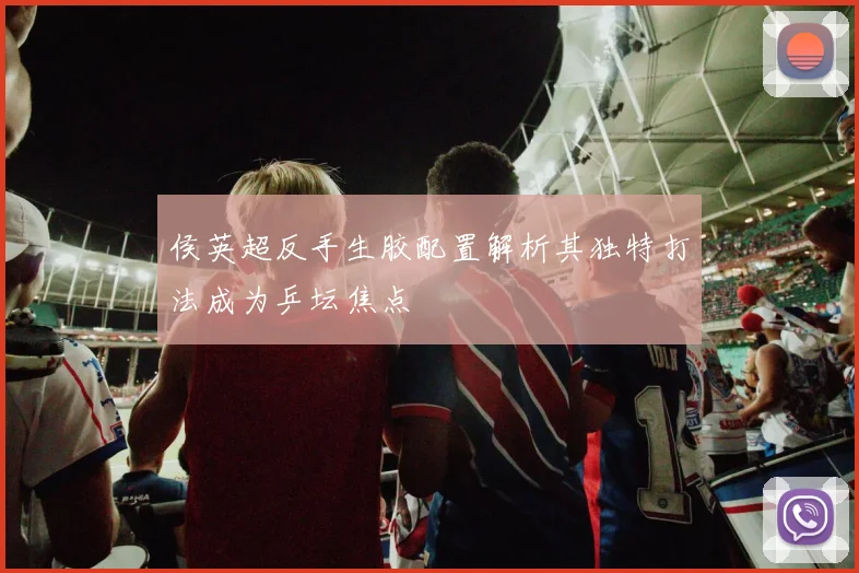 侯英超反手生胶配置解析其独特打法成为乒坛焦点