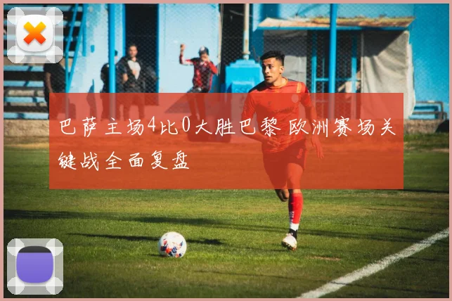 巴萨主场4比0大胜巴黎 欧洲赛场关键战全面复盘