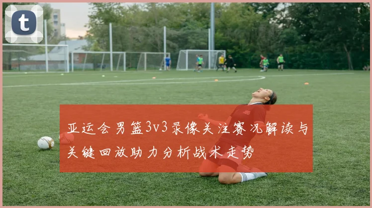 亚运会男篮3v3录像关注赛况解读与关键回放助力分析战术走势