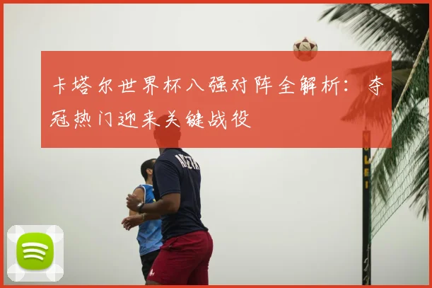 卡塔尔世界杯八强对阵全解析：夺冠热门迎来关键战役