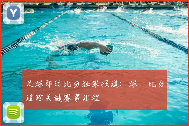 足球即时比分独家报道：球棎比分追踪关键赛事进程